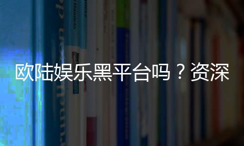 欧陆娱乐黑平台吗?资深玩家揭秘其真伪与风险