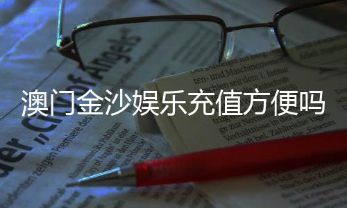 澳门金沙娱乐充值方便吗？一文详解充值流程与到账速度