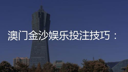 澳门金沙娱乐投注技巧:资深玩家分享实战必胜策略