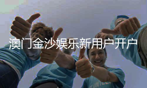 澳门金沙娱乐新用户开户指南:轻松注册享首存礼遇与独家优惠