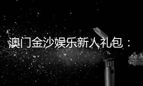 澳门金沙娱乐新人礼包:注册即享豪华礼遇与高额返利