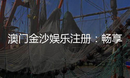 澳门金沙娱乐注册:畅享奢华娱乐体验与独家优惠