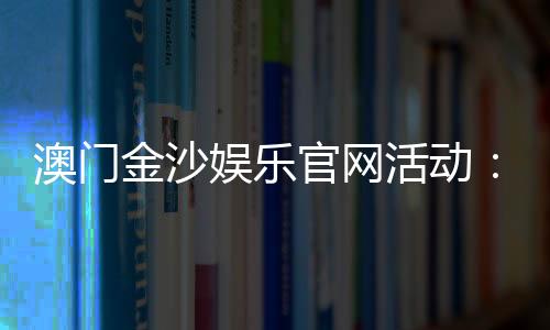 澳门金沙娱乐官网活动:最新优惠与独家游戏体验指南