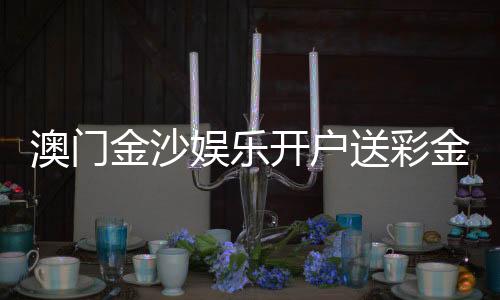 澳门金沙娱乐开户送彩金:首存礼遇与高额彩金限时放送