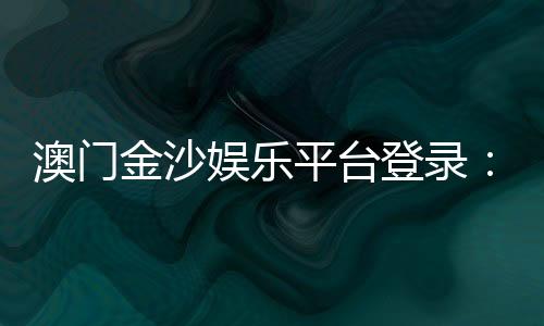 澳门金沙娱乐平台登录:畅享豪华博彩体验与独家优惠活动