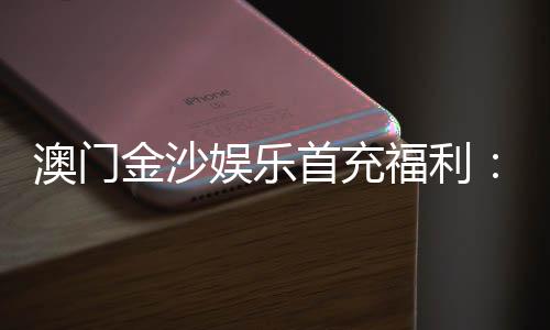 澳门金沙娱乐首充福利:新会员专享高额返利与独家礼包