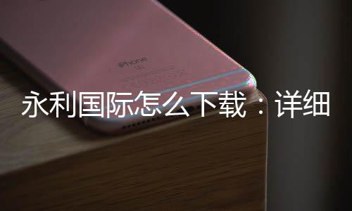 永利国际怎么下载:详细步骤分享