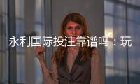 永利国际投注靠谱吗：玩家真实评价揭秘