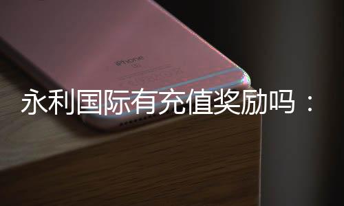 永利国际有充值奖励吗:赢取丰厚奖励尽在永利国际!