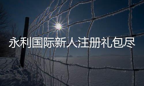 永利国际新人注册礼包尽享激情游戏乐趣!