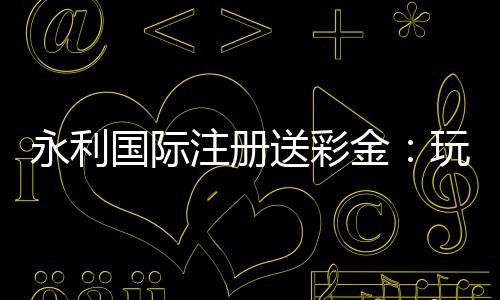 永利国际注册送彩金:玩家福利大揭秘