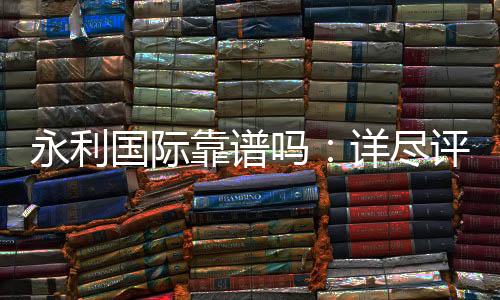 永利国际靠谱吗:详尽评估解答