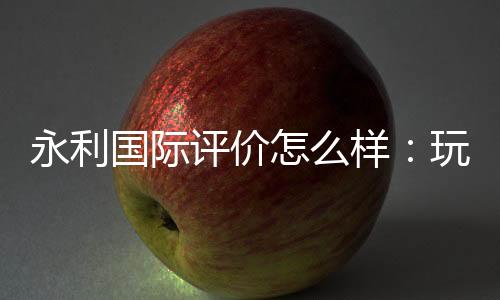 永利国际评价怎么样:玩家真实经验分享