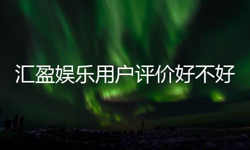 汇盈娱乐用户评价好不好?真实玩家体验分享与深度解析