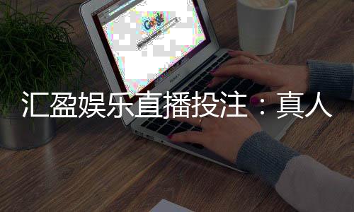汇盈娱乐直播投注:真人荷官在线发牌畅享高赔率投注盛宴