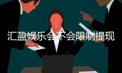 汇盈娱乐会不会限制提现?资深玩家揭秘平台提款规则与实战经验
