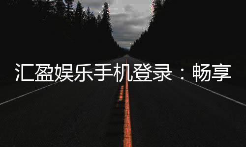 汇盈娱乐手机登录:畅享移动端棋牌电游的极致体验