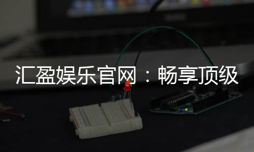 汇盈娱乐官网:畅享顶级棋牌电游的豪华盛宴
