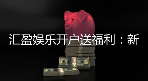 汇盈娱乐开户送福利:新会员专享豪礼首存即赠888元彩金