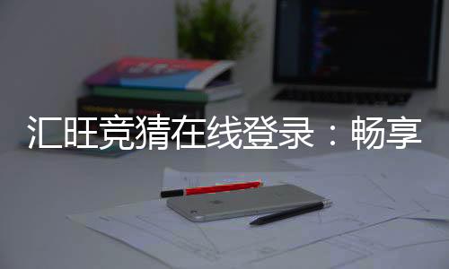 汇旺竞猜在线登录:畅享安全便捷的顶级博彩体验