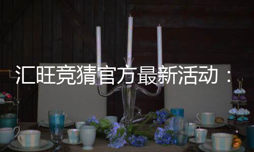 汇旺竞猜官方最新活动:限时福利与高额返水等你来拿