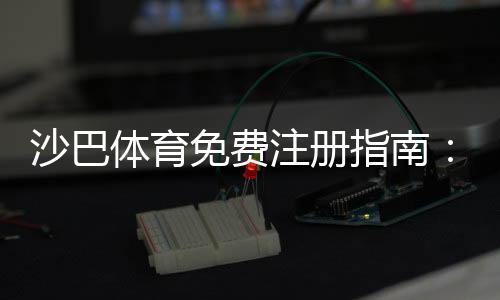沙巴体育免费注册指南:新手快速开户步骤与优惠领取攻略