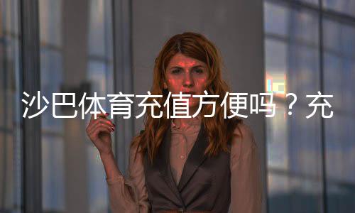 沙巴体育充值方便吗?充值流程、支付方式与安全注意事项一看就懂