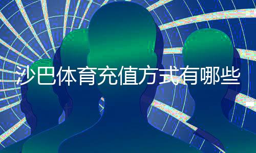 沙巴体育充值方式有哪些?常见渠道、操作步骤与注意事项全解析