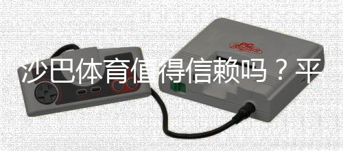 沙巴体育值得信赖吗?平台安全、支付与用户口碑全面评测
