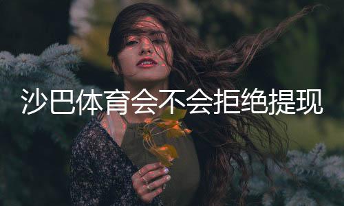 沙巴体育会不会拒绝提现?拒提原因解析、风控核查与快速解决攻略