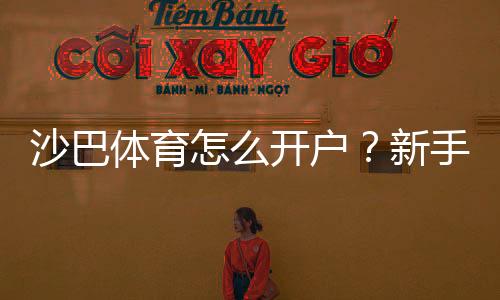 沙巴体育怎么开户?新手注册步骤、身份验证与充值安全全攻略