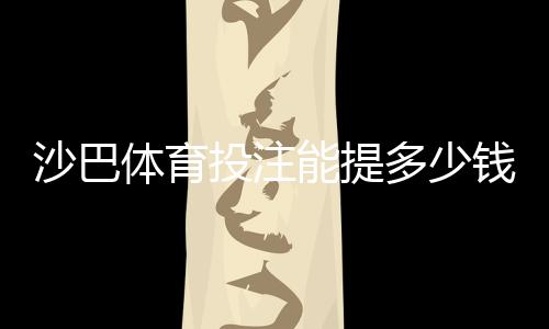 沙巴体育投注能提多少钱?提现额度、限额规则与到账时间全解析