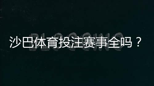 沙巴体育投注赛事全吗?赛事覆盖范围与热门比赛完整解析