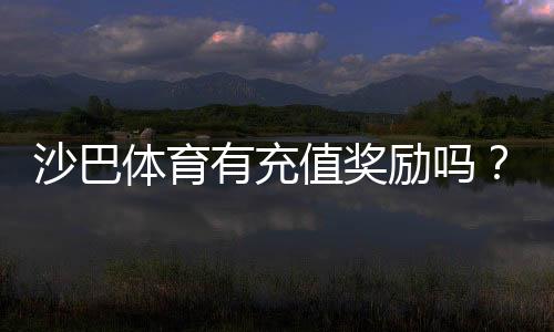 沙巴体育有充值奖励吗?最新充值优惠、领取条件与注意事项全面解析