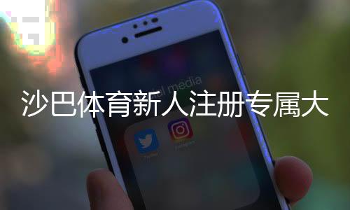 沙巴体育新人注册专属大礼包怎么领取？新手福利、步骤与注意事项全攻略