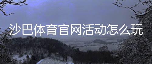 沙巴体育官网活动怎么玩?参与步骤、优惠规则与领取攻略新手必看