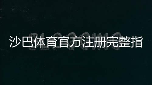 沙巴体育官方注册完整指南:最新版步骤、验证方法与常见问题解析