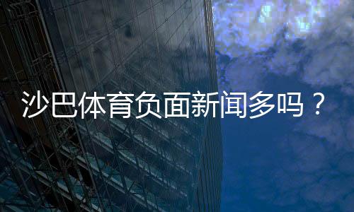 沙巴体育负面新闻多吗?真实投诉、案例与用户口碑全方位解析
