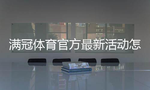 满冠体育官方最新活动怎么玩?优惠内容、参与规则与领取攻略