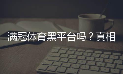 满冠体育黑平台吗?真相揭秘与4步快速辨别方法