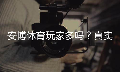 安博体育玩家多吗?真实活跃人数、用户口碑与安全性全面解析