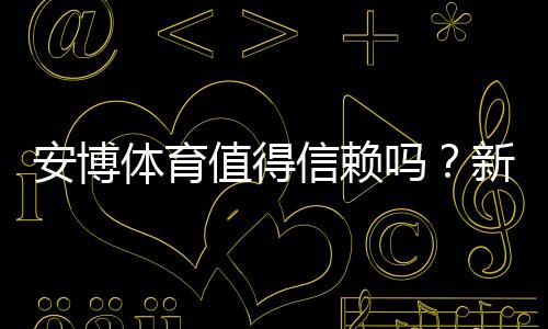 安博体育值得信赖吗?新手必看:平台安全、提现与真实用户评价全面解析