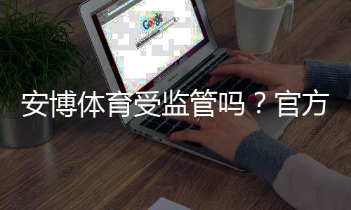 安博体育受监管吗?官方资质、监管机构与合规性一文看懂