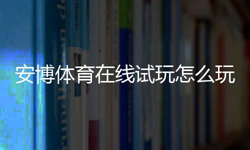 安博体育在线试玩怎么玩?新手快速上手流程、实操技巧与注意事项