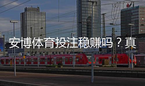 安博体育投注稳赚吗?真实评测与风险提示新手防坑攻略