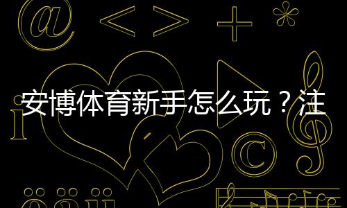 安博体育新手怎么玩?注册、充值、投注与提现全流程详解