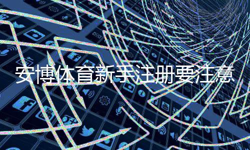 安博体育新手注册要注意什么:详细流程、实名认证与防骗安全指南