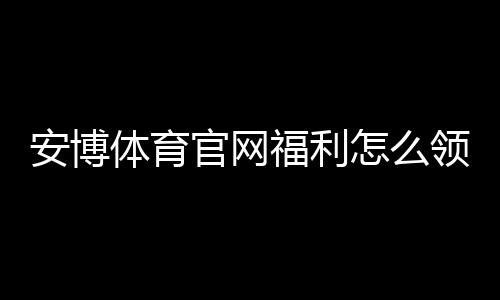 安博体育官网福利怎么领取?注册礼包、充值优惠与常见活动攻略