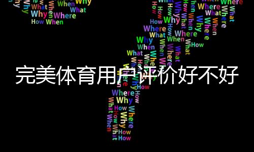 完美体育用户评价好不好?真实口碑、优缺点与使用体验深度解析