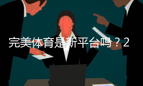 完美体育是新平台吗?2026新手必看平台背景、可靠性与使用指南